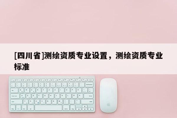 [四川省]测绘资质专业设置，测绘资质专业标准