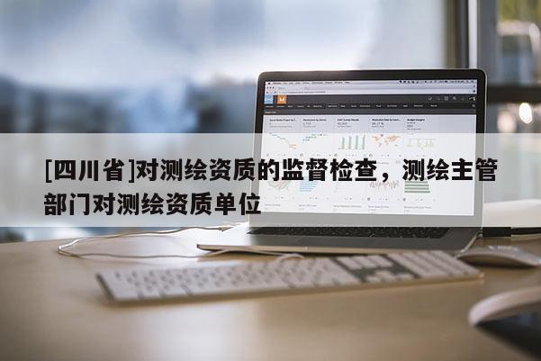 [四川省]对测绘资质的监督检查，测绘主管部门对测绘资质单位