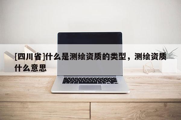 [四川省]什么是测绘资质的类型，测绘资质什么意思