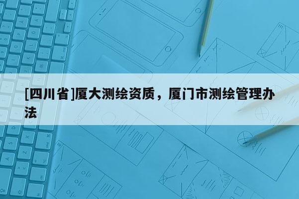 [四川省]厦大测绘资质，厦门市测绘管理办法