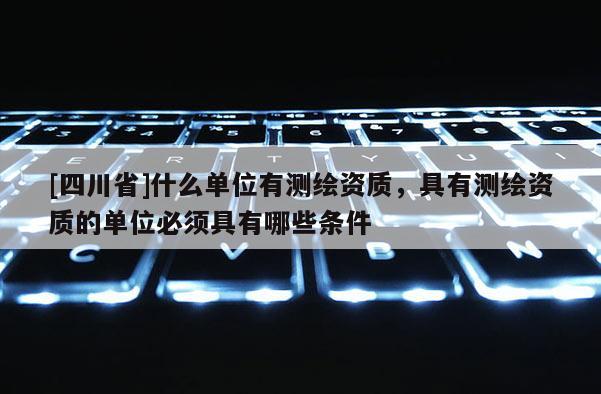 [四川省]什么单位有测绘资质，具有测绘资质的单位必须具有哪些条件
