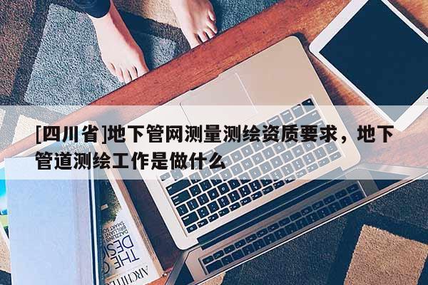 [四川省]地下管网测量测绘资质要求，地下管道测绘工作是做什么