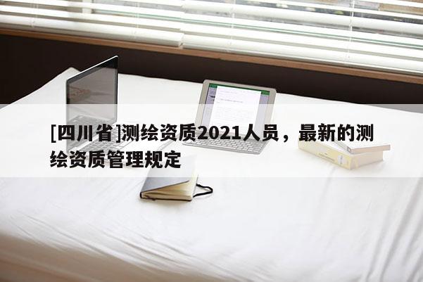 [四川省]测绘资质2021人员，最新的测绘资质管理规定