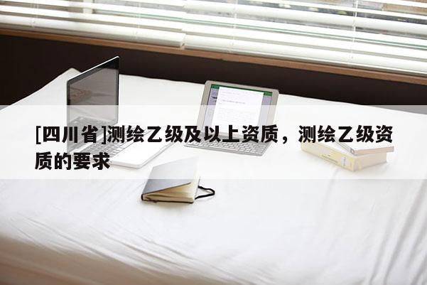 [四川省]测绘乙级及以上资质，测绘乙级资质的要求