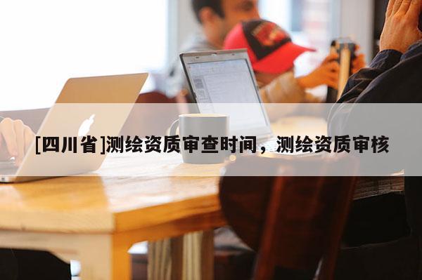 [四川省]测绘资质审查时间，测绘资质审核