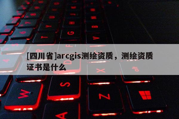 [四川省]arcgis测绘资质，测绘资质证书是什么