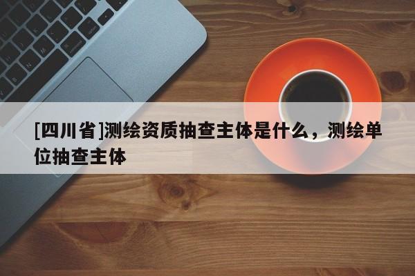 [四川省]测绘资质抽查主体是什么，测绘单位抽查主体
