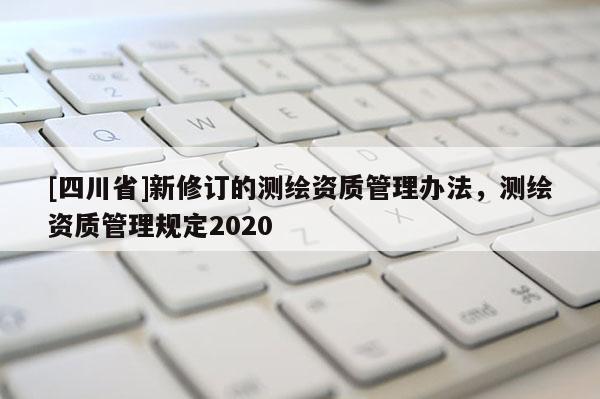 [四川省]新修订的测绘资质管理办法，测绘资质管理规定2020