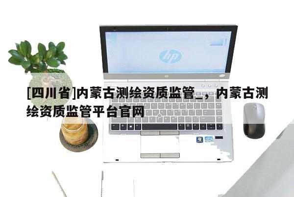 [四川省]内蒙古测绘资质监管_，内蒙古测绘资质监管平台官网