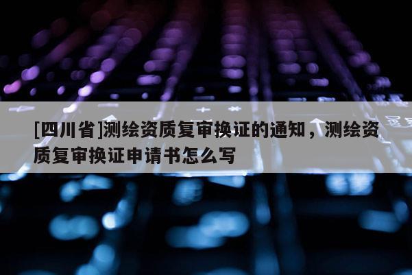 [四川省]测绘资质复审换证的通知，测绘资质复审换证申请书怎么写
