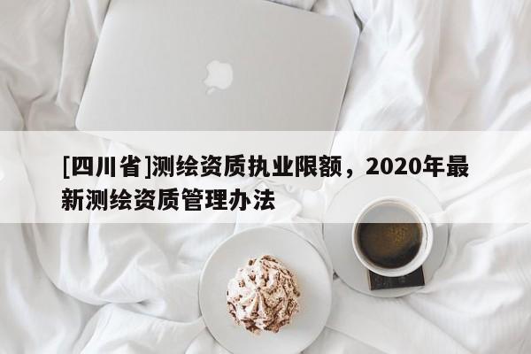 [四川省]测绘资质执业限额，2020年最新测绘资质管理办法