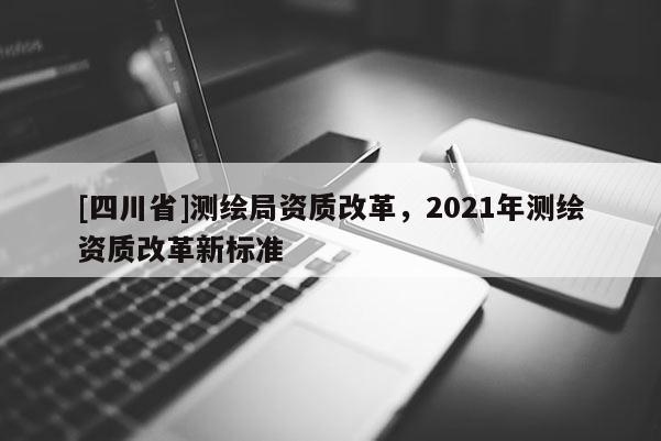 [四川省]测绘局资质改革，2021年测绘资质改革新标准