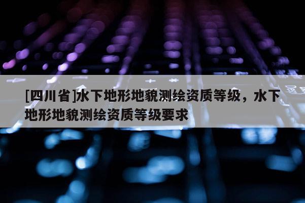 [四川省]水下地形地貌测绘资质等级，水下地形地貌测绘资质等级要求