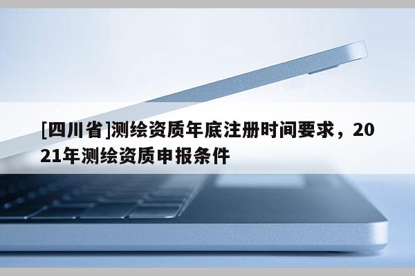 [四川省]测绘资质年底注册时间要求，2021年测绘资质申报条件
