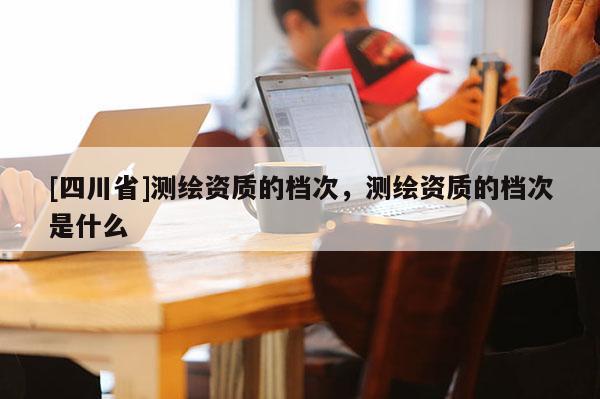 [四川省]测绘资质的档次，测绘资质的档次是什么