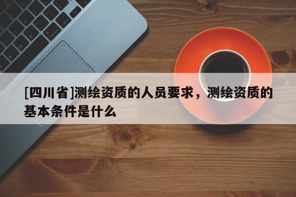[四川省]测绘资质的人员要求，测绘资质的基本条件是什么