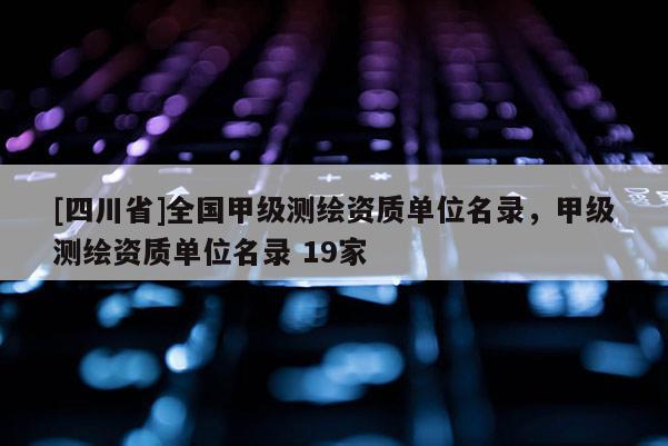 [四川省]全国甲级测绘资质单位名录，甲级测绘资质单位名录 19家