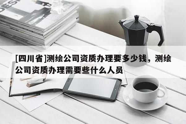 [四川省]测绘公司资质办理要多少钱，测绘公司资质办理需要些什么人员