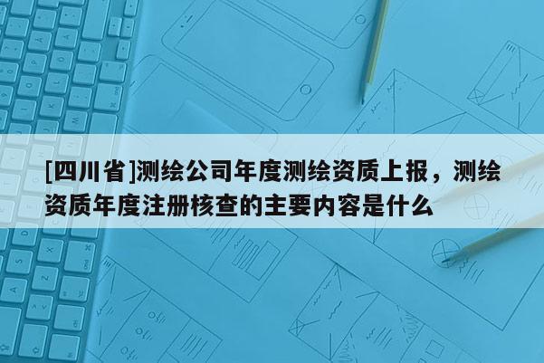 [四川省]测绘公司年度测绘资质上报，测绘资质年度注册核查的主要内容是什么