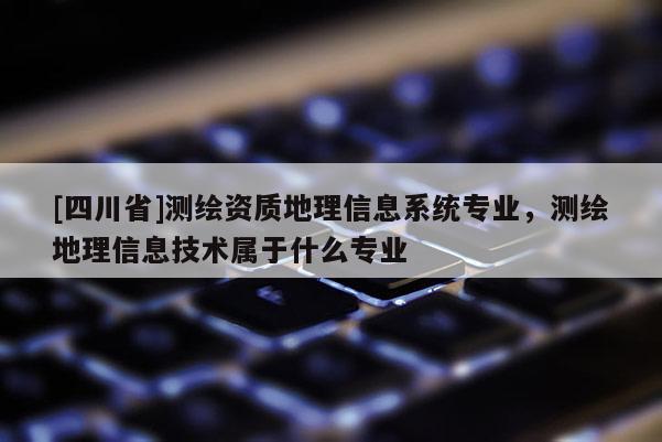 [四川省]测绘资质地理信息系统专业，测绘地理信息技术属于什么专业