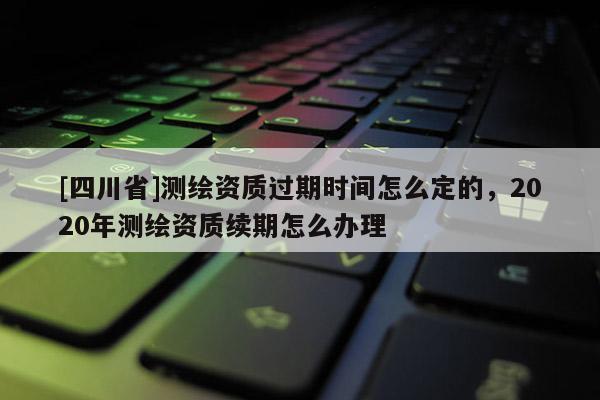 [四川省]测绘资质过期时间怎么定的，2020年测绘资质续期怎么办理