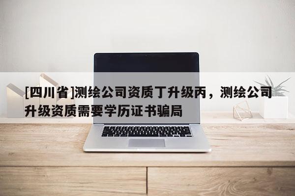 [四川省]测绘公司资质丁升级丙，测绘公司升级资质需要学历证书骗局