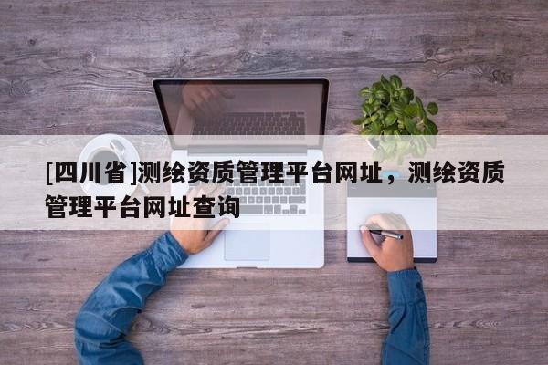 [四川省]测绘资质管理平台网址，测绘资质管理平台网址查询