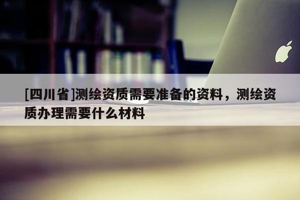[四川省]测绘资质需要准备的资料，测绘资质办理需要什么材料