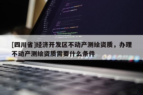 [四川省]经济开发区不动产测绘资质，办理不动产测绘资质需要什么条件