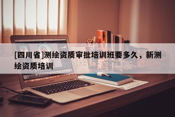 [四川省]测绘资质审批培训班要多久，新测绘资质培训