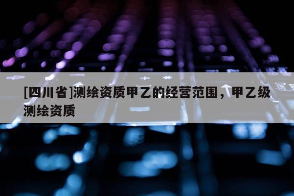 [四川省]测绘资质甲乙的经营范围，甲乙级测绘资质