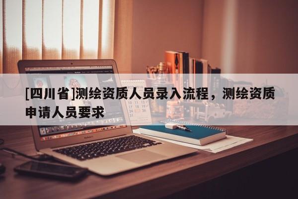 [四川省]测绘资质人员录入流程，测绘资质申请人员要求