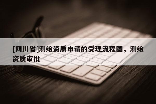 [四川省]测绘资质申请的受理流程图，测绘资质审批