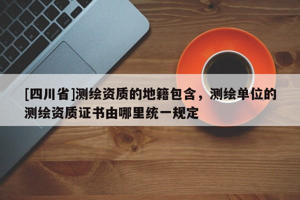 [四川省]测绘资质的地籍包含，测绘单位的测绘资质证书由哪里统一规定