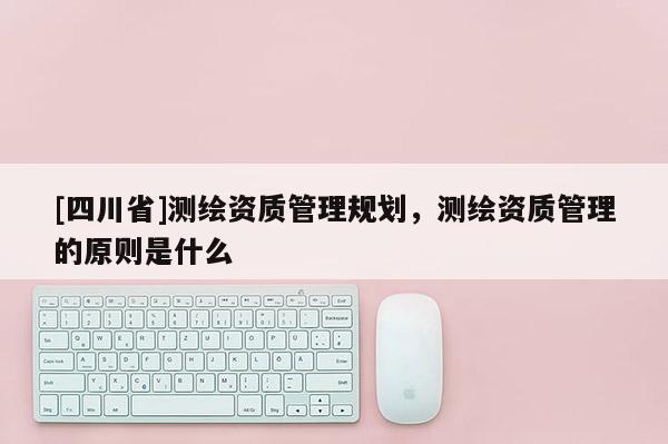 [四川省]测绘资质管理规划，测绘资质管理的原则是什么