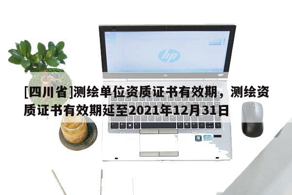 [四川省]测绘单位资质证书有效期，测绘资质证书有效期延至2021年12月31日