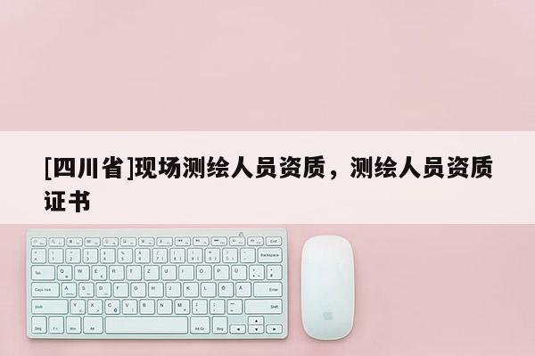 [四川省]现场测绘人员资质，测绘人员资质证书