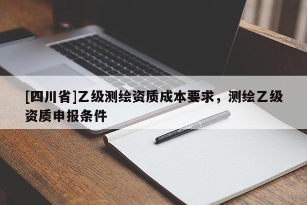 [四川省]乙级测绘资质成本要求，测绘乙级资质申报条件