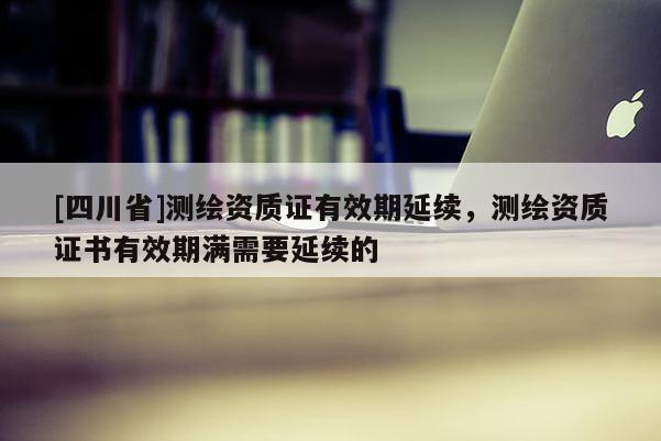 [四川省]测绘资质证有效期延续，测绘资质证书有效期满需要延续的