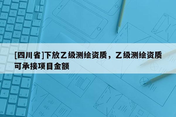 [四川省]下放乙级测绘资质，乙级测绘资质可承接项目金额
