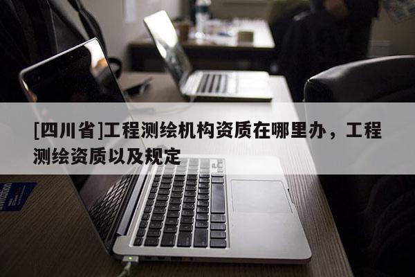 [四川省]工程测绘机构资质在哪里办，工程测绘资质以及规定