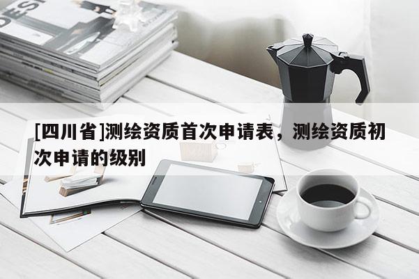 [四川省]测绘资质首次申请表，测绘资质初次申请的级别