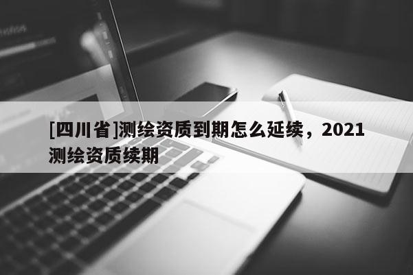 [四川省]测绘资质到期怎么延续，2021测绘资质续期