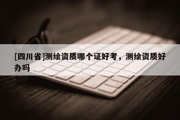 [四川省]测绘资质哪个证好考，测绘资质好办吗
