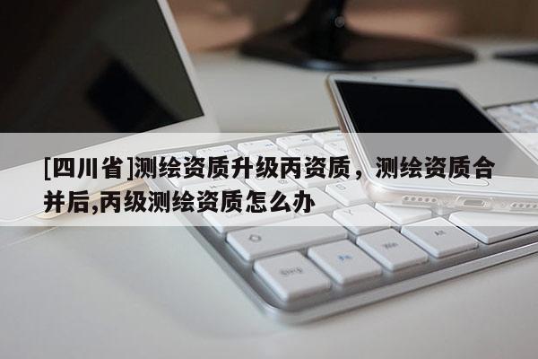 [四川省]测绘资质升级丙资质，测绘资质合并后,丙级测绘资质怎么办