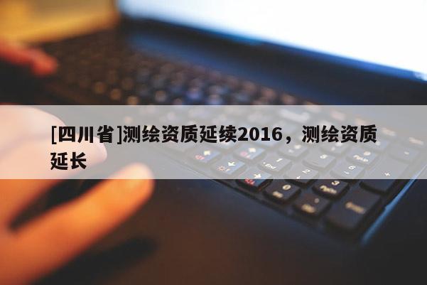 [四川省]测绘资质延续2016，测绘资质延长