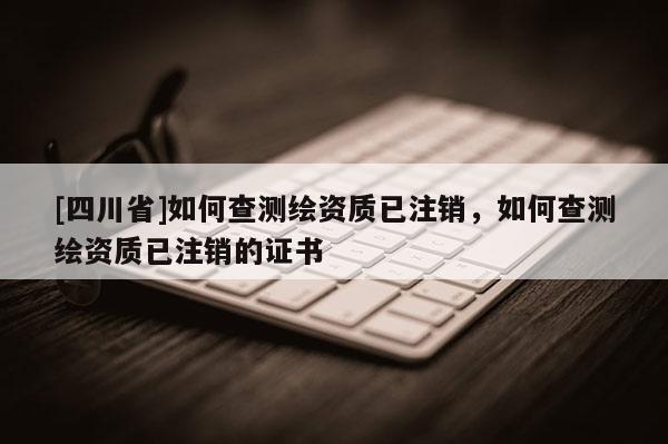 [四川省]如何查测绘资质已注销，如何查测绘资质已注销的证书