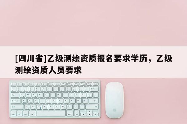 [四川省]乙级测绘资质报名要求学历，乙级测绘资质人员要求