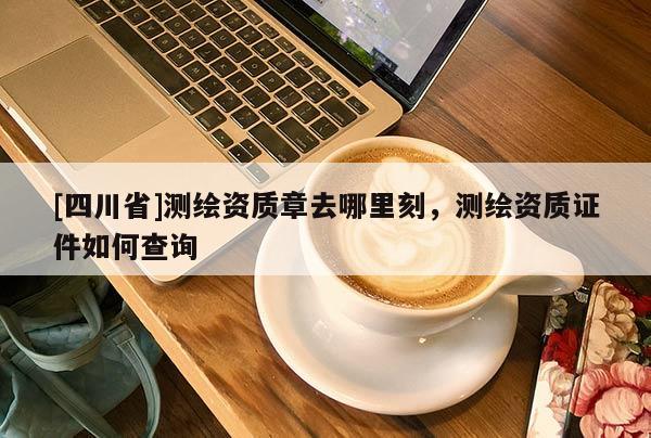 [四川省]测绘资质章去哪里刻，测绘资质证件如何查询