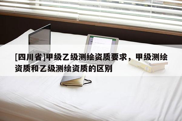 [四川省]甲级乙级测绘资质要求，甲级测绘资质和乙级测绘资质的区别